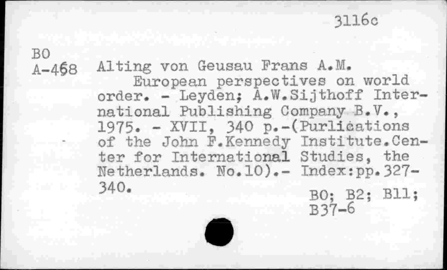 ﻿3116c
BO A-468
Alting von Geusau Frans A.M.
European perspectives on world order. - Leyden; A.W.Sijthoff International Publishing Company B.V., 1975. - XVII, 340 p.-(Purlieations of the John F.Kennedy Institute.Center for International Studies, the Netherlands. No.10).- Index:pp.327-34°*	BO; B2; Bll;
B37-6